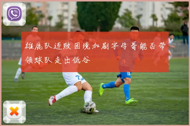 雄鹿队连败困境加剧字母哥能否带领球队走出低谷