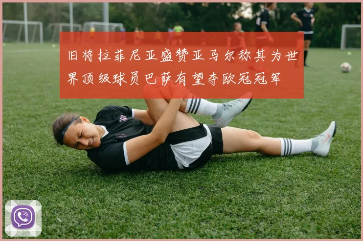 旧将拉菲尼亚盛赞亚马尔称其为世界顶级球员巴萨有望夺欧冠冠军
