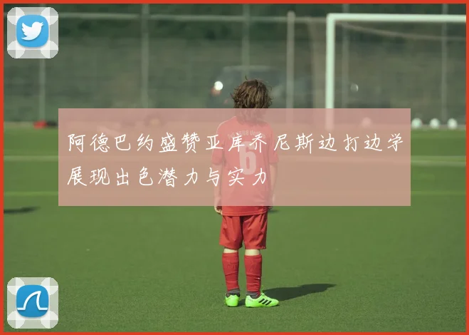 阿德巴约盛赞亚库乔尼斯边打边学展现出色潜力与实力