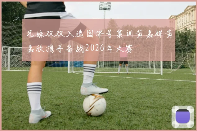 兄妹双双入选国字号集训黄嘉辉黄嘉欣携手备战2026年大赛
