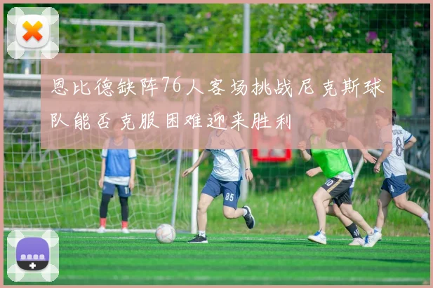 恩比德缺阵76人客场挑战尼克斯球队能否克服困难迎来胜利