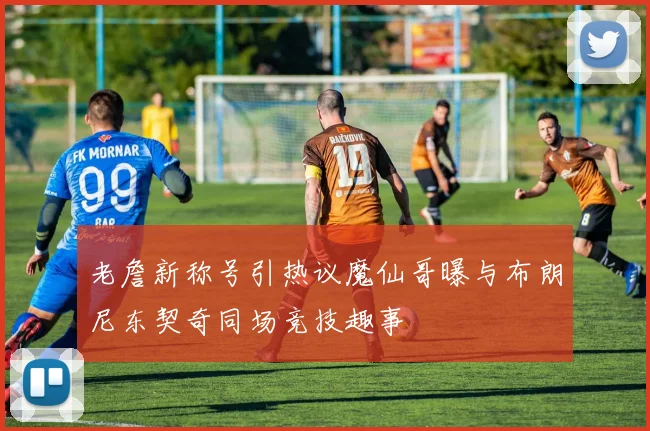 老詹新称号引热议魔仙哥曝与布朗尼东契奇同场竞技趣事