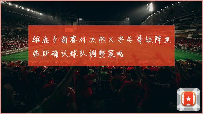 雄鹿季前赛对决热火字母哥缺阵里弗斯确认球队调整策略