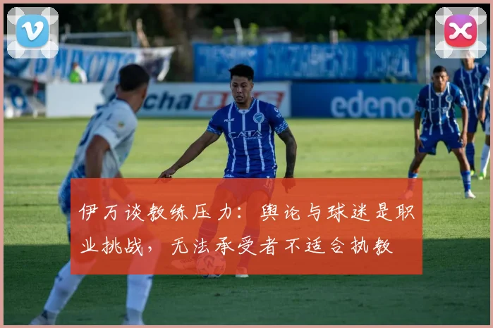 伊万谈教练压力：舆论与球迷是职业挑战，无法承受者不适合执教
