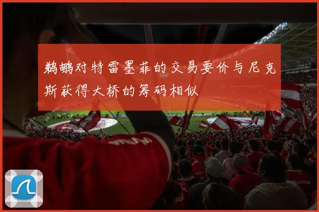 鹈鹕对特雷墨菲的交易要价与尼克斯获得大桥的筹码相似