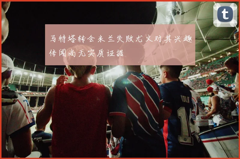 马特塔转会米兰失败尤文对其兴趣传闻尚无实质证据