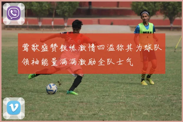 莺歌盛赞教练激情四溢称其为球队领袖能量满满激励全队士气