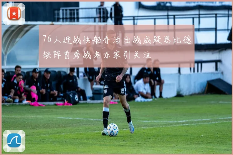 76人迎战快船乔治出战成疑恩比德缺阵首秀战老东家引关注