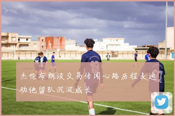 杰伦布朗谈交易传闻心路历程麦迪劝他留队沉淀成长