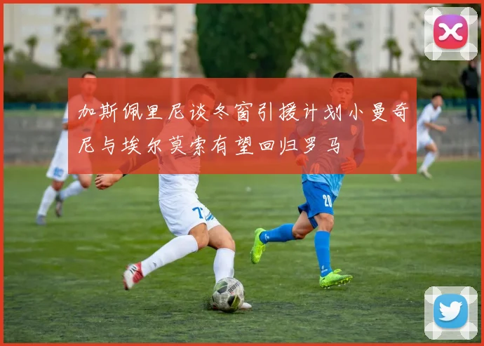 加斯佩里尼谈冬窗引援计划小曼奇尼与埃尔莫索有望回归罗马