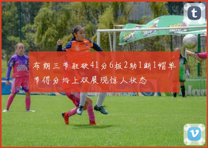 布朗三节狂砍41分6板2助1断1帽单节得分均上双展现惊人状态