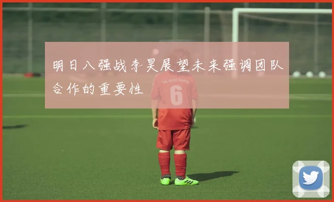 明日八强战李昊展望未来强调团队合作的重要性