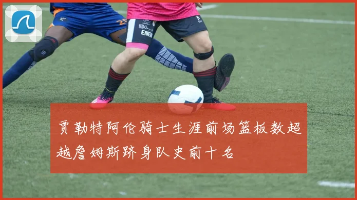 贾勒特阿伦骑士生涯前场篮板数超越詹姆斯跻身队史前十名