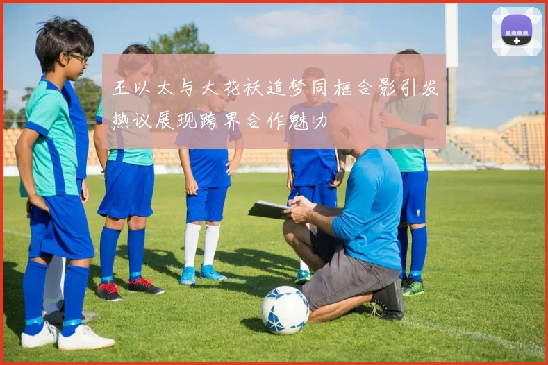 王以太与大花袄追梦同框合影引发热议展现跨界合作魅力