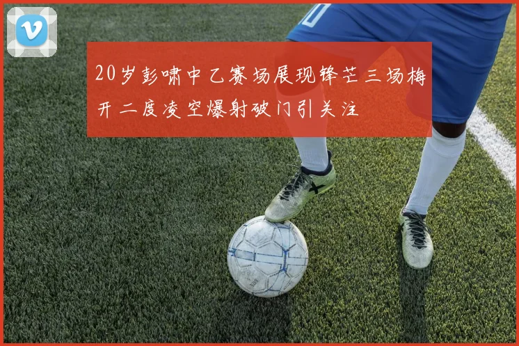 20岁彭啸中乙赛场展现锋芒三场梅开二度凌空爆射破门引关注