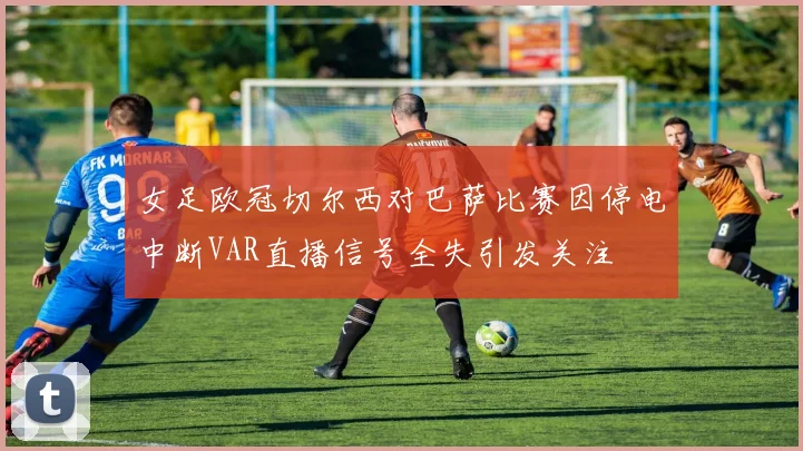 女足欧冠切尔西对巴萨比赛因停电中断VAR直播信号全失引发关注