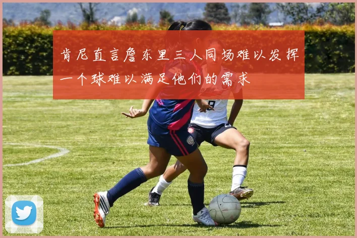 肯尼直言詹东里三人同场难以发挥一个球难以满足他们的需求