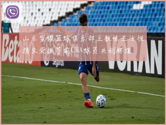 山东蜜獾篮球俱乐部主教练王汝恒携朱荣振等前CBA球员共创辉煌