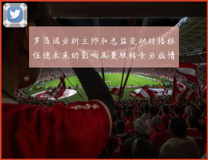 罗马诺分析主帅和总监变动对格林伍德未来的影响及曼联转会分成情况