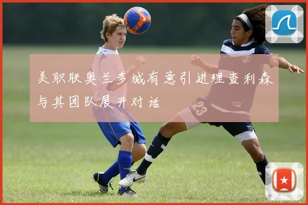 美职联奥兰多城有意引进理查利森与其团队展开对话