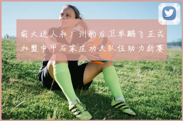 前大连人和广州豹后卫单鹏飞正式加盟中甲石家庄功夫队伍助力新赛季