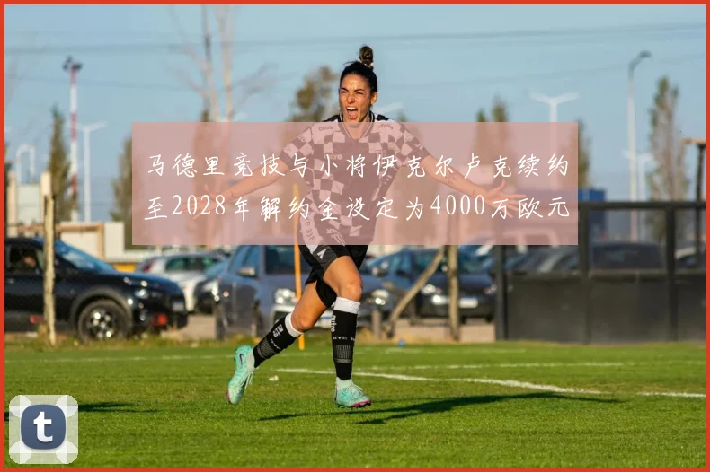 马德里竞技与小将伊克尔卢克续约至2028年解约金设定为4000万欧元