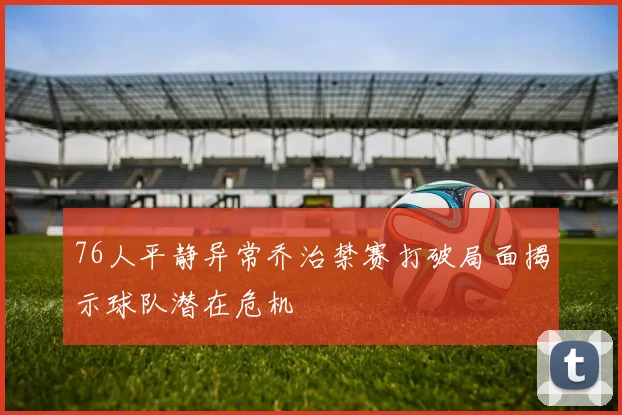 76人平静异常乔治禁赛打破局面揭示球队潜在危机