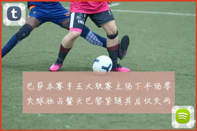 巴萨本赛季五大联赛主场下半场零失球独占鳌头巴黎紧随其后仅失两球