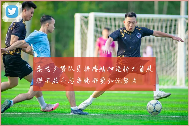 泰伦卢赞队员拼搏精神逆转火箭展现不屈斗志每晚都要如此努力