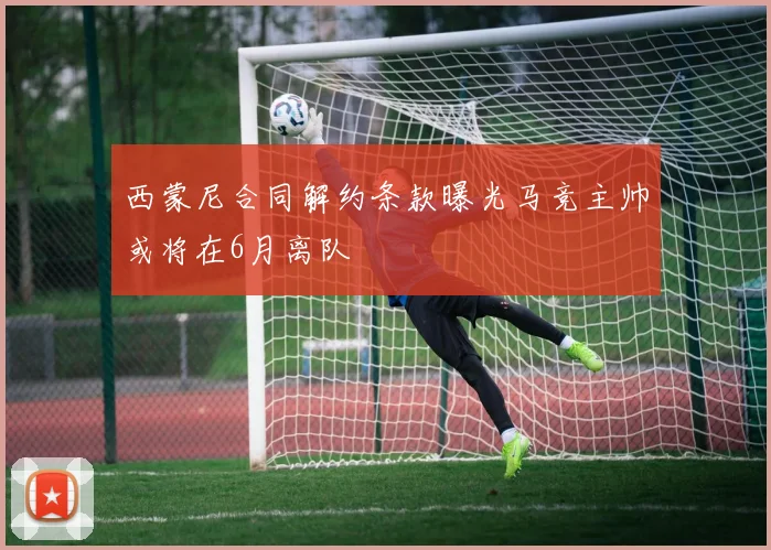 西蒙尼合同解约条款曝光马竞主帅或将在6月离队