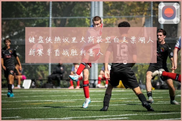 键盘侠热议里夫斯获空白支票湖人新赛季首战胜利喜人