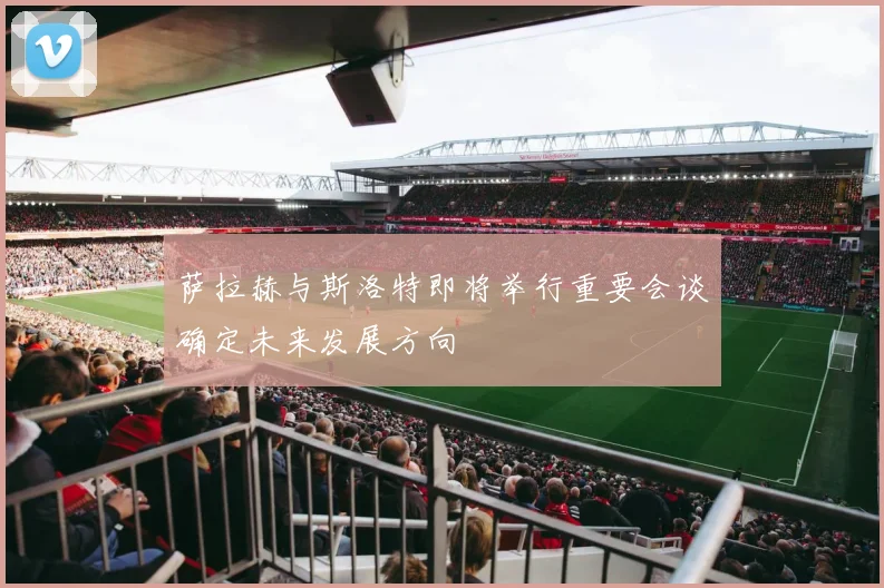 萨拉赫与斯洛特即将举行重要会谈确定未来发展方向