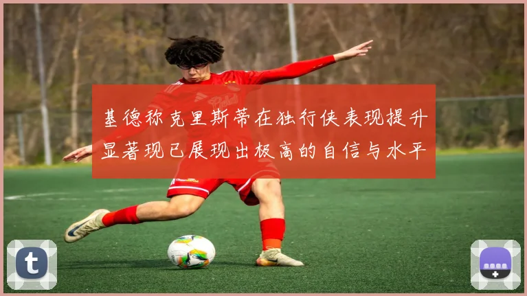 基德称克里斯蒂在独行侠表现提升显著现已展现出极高的自信与水平