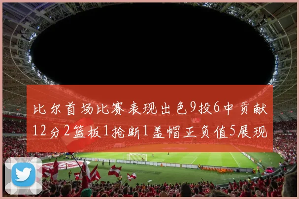 比尔首场比赛表现出色9投6中贡献12分2篮板1抢断1盖帽正负值5展现实力
