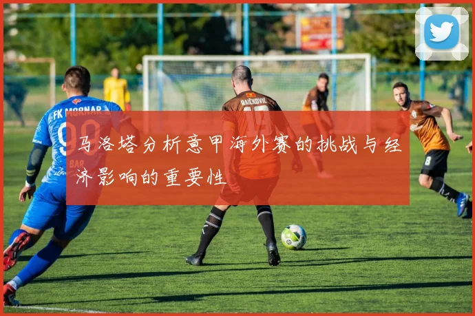 马洛塔分析意甲海外赛的挑战与经济影响的重要性