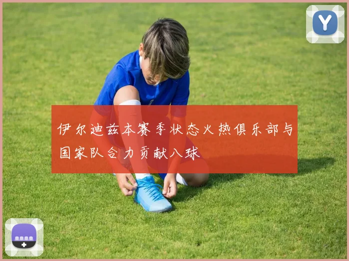 伊尔迪兹本赛季状态火热俱乐部与国家队合力贡献八球