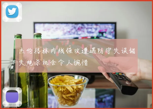 杰伦格林内线强攻遭遇防守失误错失绝杀机会令人惋惜