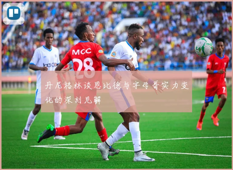 丹尼格林谈恩比德与字母哥实力变化的深刻见解