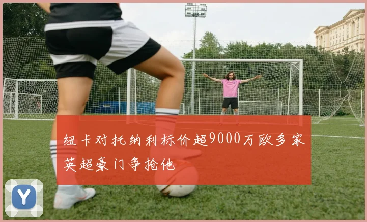 纽卡对托纳利标价超9000万欧多家英超豪门争抢他