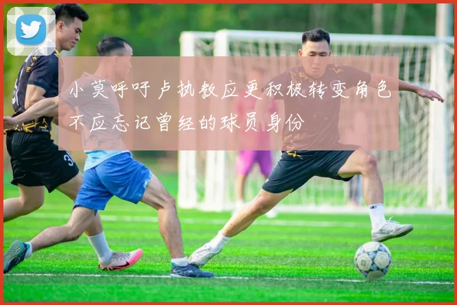 小莫呼吁卢执教应更积极转变角色不应忘记曾经的球员身份