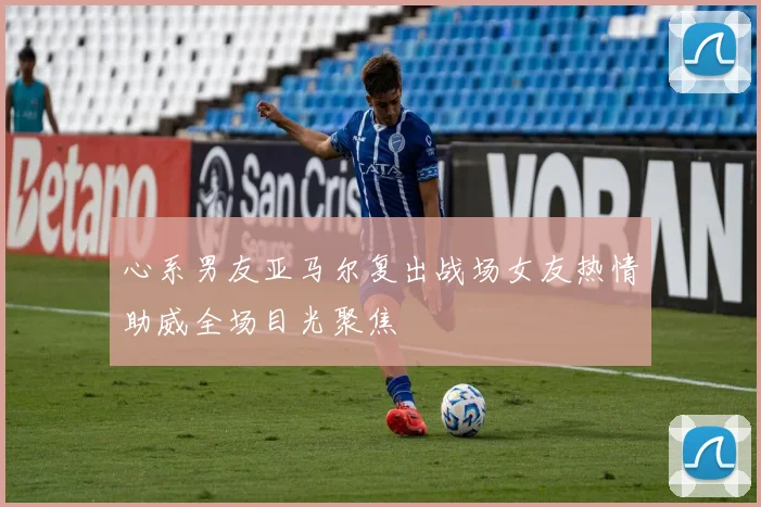 心系男友亚马尔复出战场女友热情助威全场目光聚焦