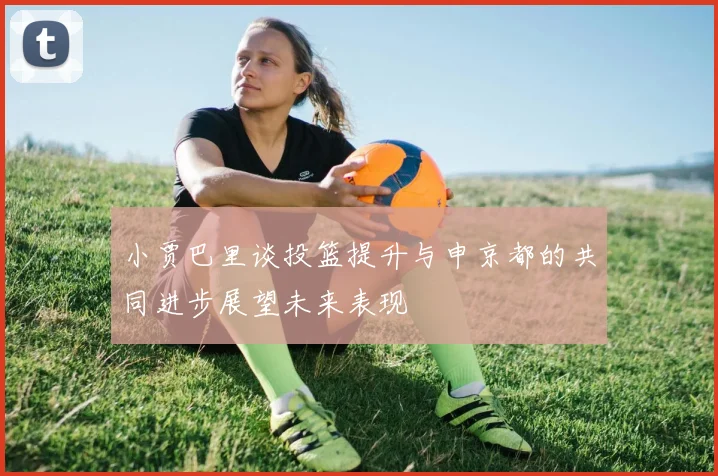 小贾巴里谈投篮提升与申京都的共同进步展望未来表现